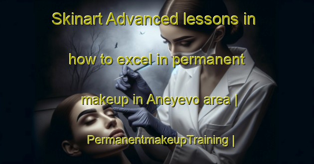Skinart Advanced lessons in how to excel in permanent makeup in Aneyevo area | PermanentmakeupTraining | PermanentmakeupClasses | SkinartTraining-Russian Federation